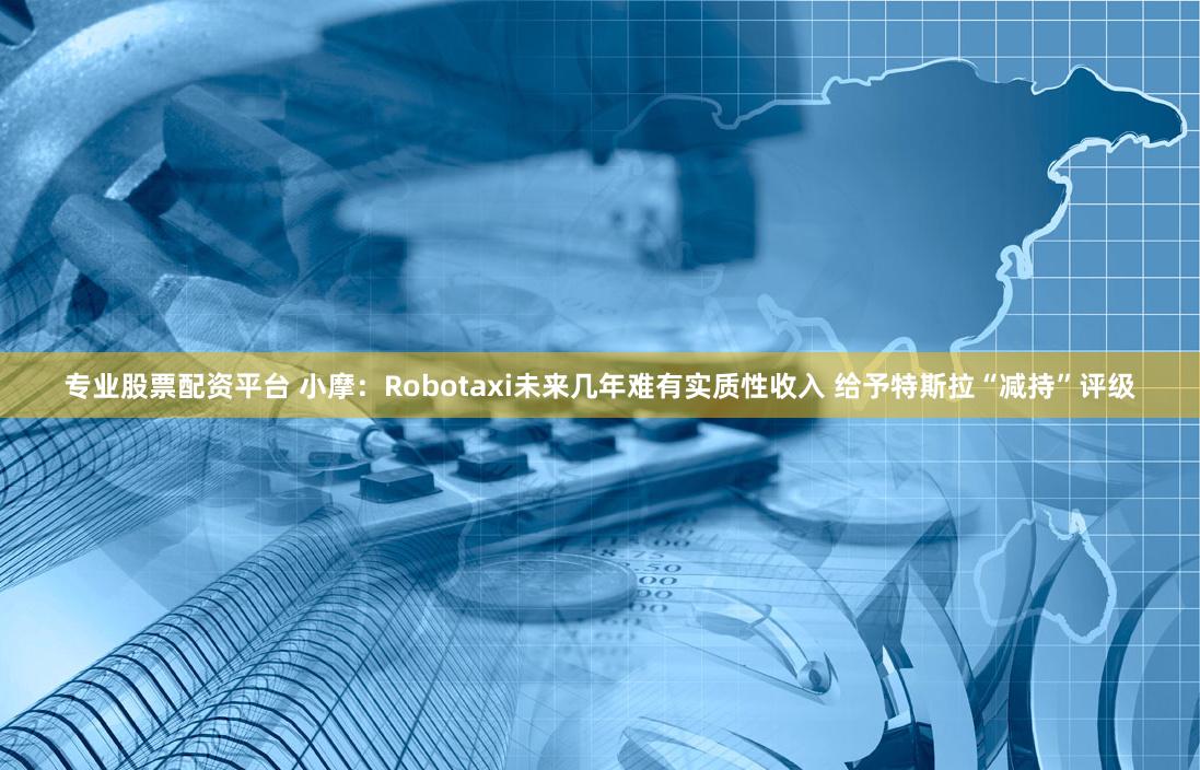 专业股票配资平台 小摩：Robotaxi未来几年难有实质性收入 给予特斯拉“减持”评级