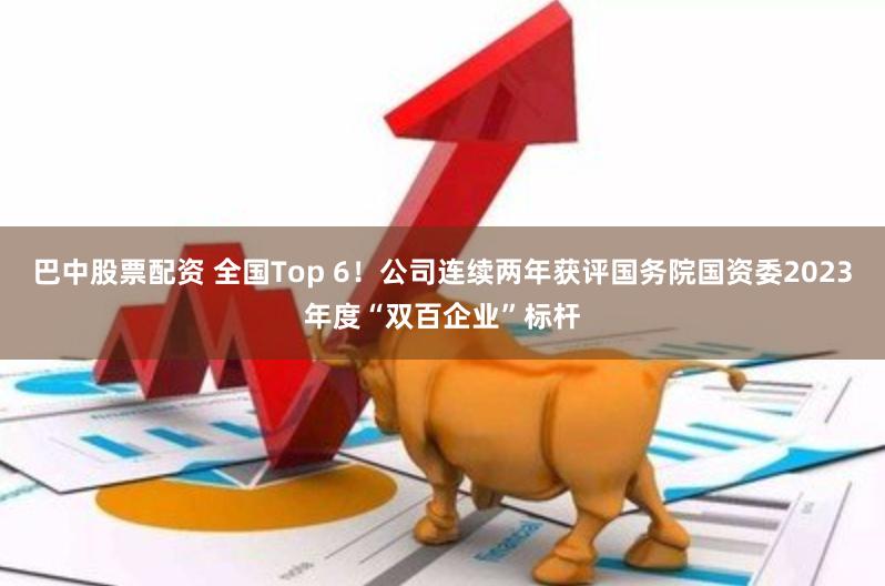 巴中股票配资 全国Top 6！公司连续两年获评国务院国资委2023年度“双百企业”标杆