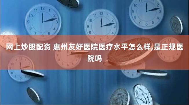 网上炒股配资 惠州友好医院医疗水平怎么样,是正规医院吗