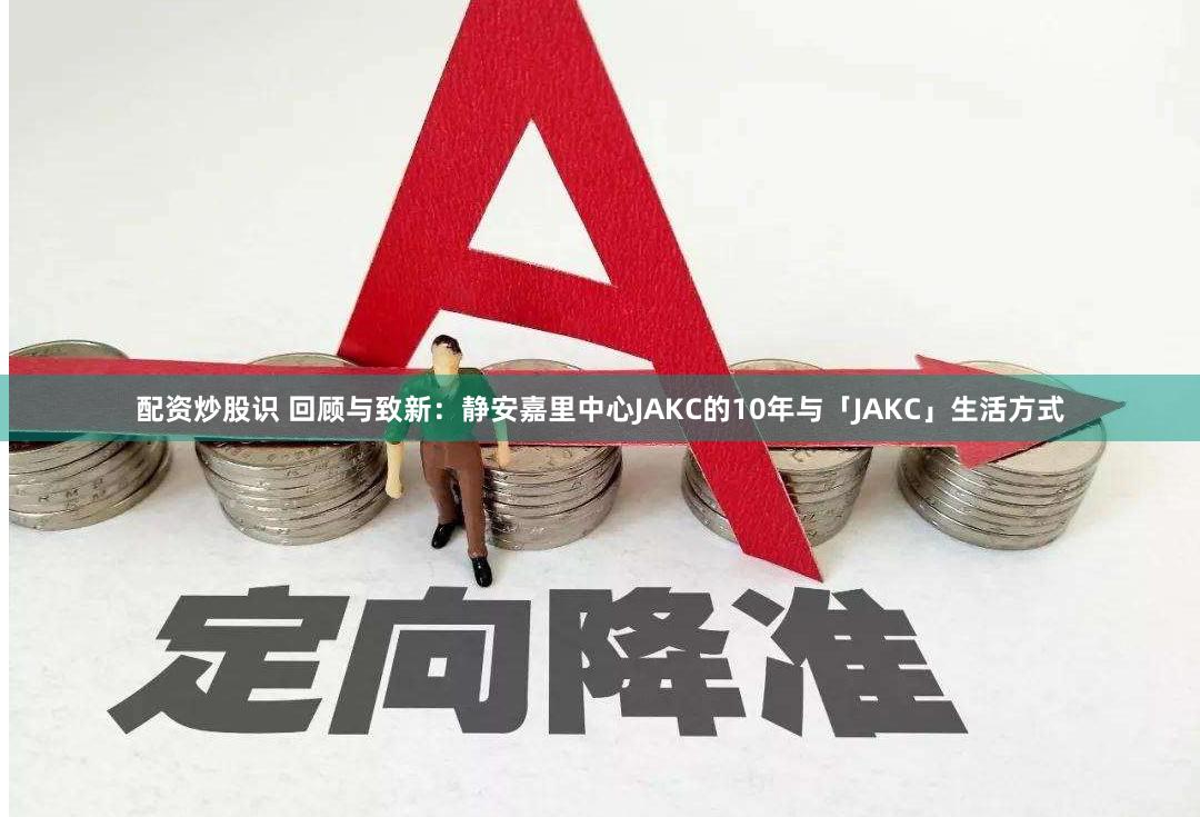 配资炒股识 回顾与致新：静安嘉里中心JAKC的10年与「JAKC」生活方式