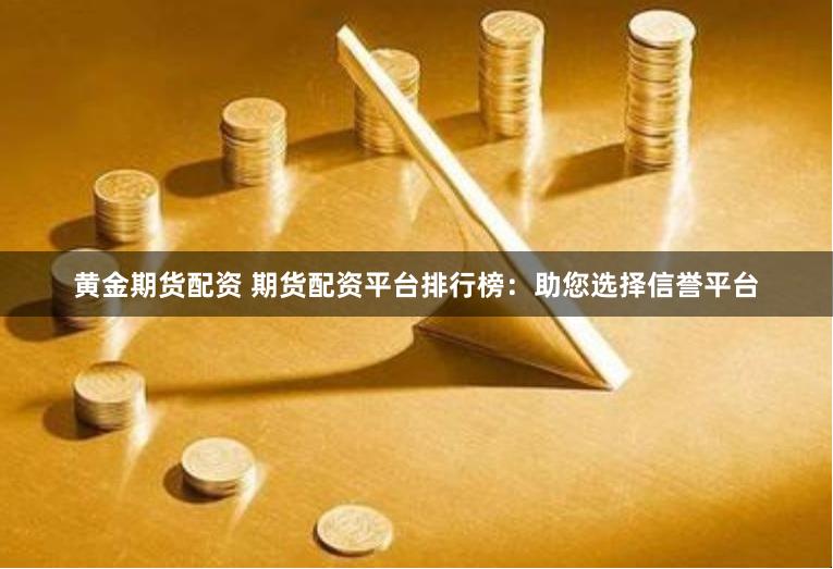 黄金期货配资 期货配资平台排行榜：助您选择信誉平台