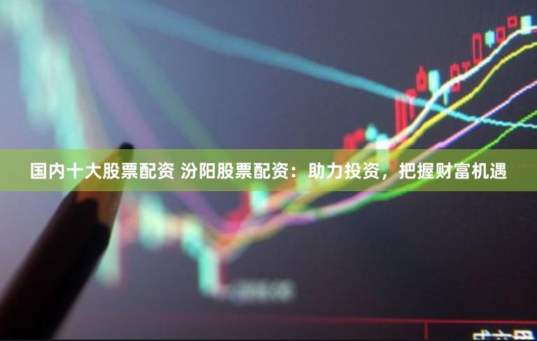 国内十大股票配资 汾阳股票配资：助力投资，把握财富机遇