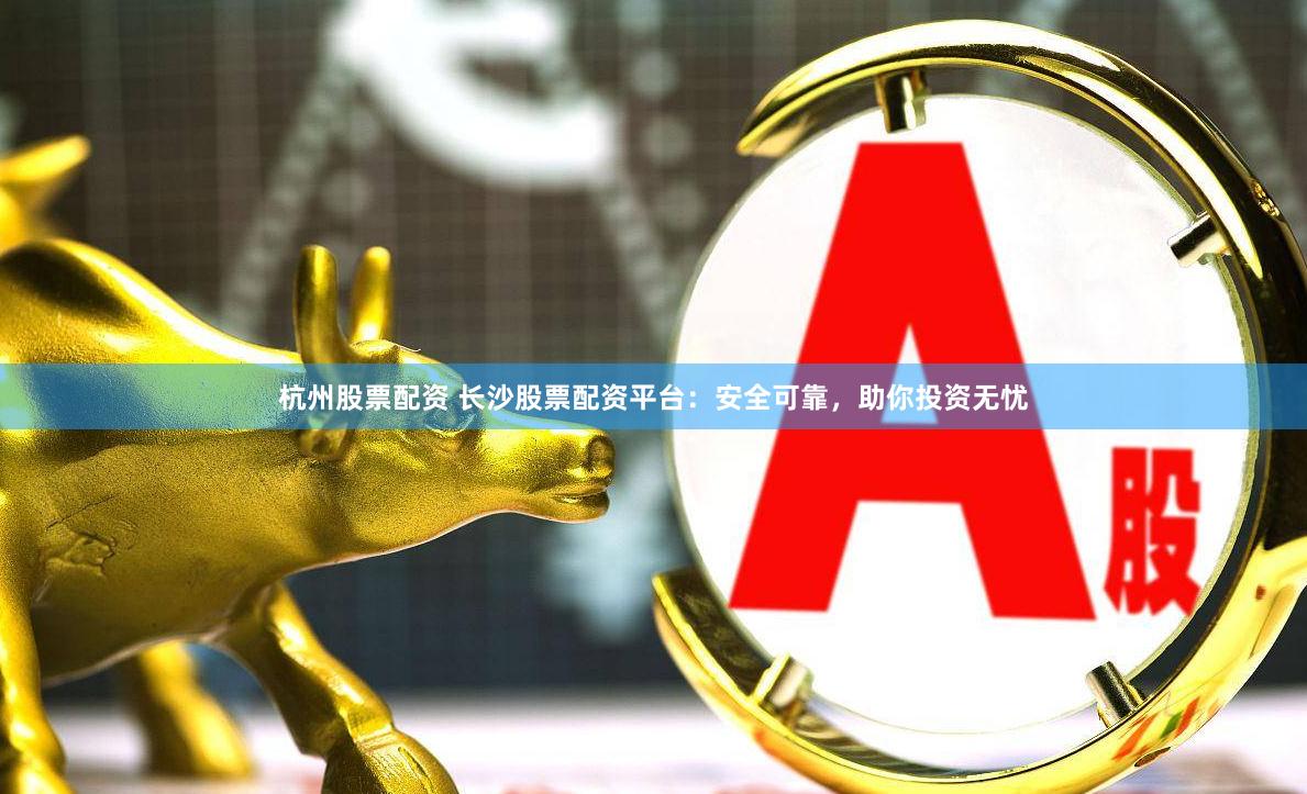 杭州股票配资 长沙股票配资平台：安全可靠，助你投资无忧