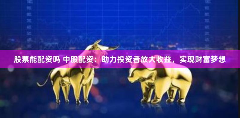股票能配资吗 中股配资：助力投资者放大收益，实现财富梦想