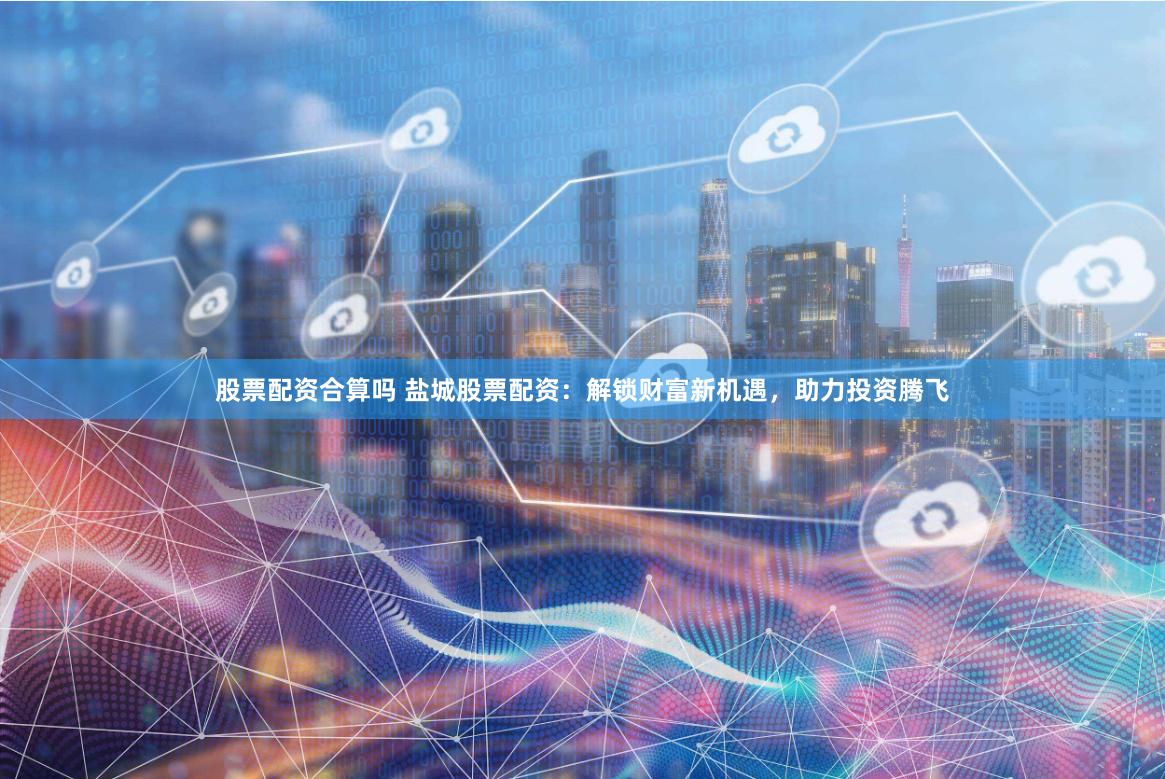 股票配资合算吗 盐城股票配资：解锁财富新机遇，助力投资腾飞